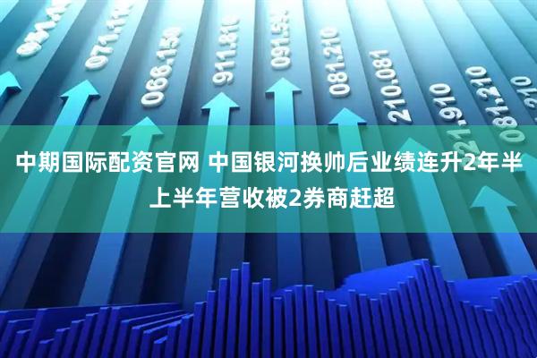 中期国际配资官网 中国银河换帅后业绩连升2年半 上半年营收被2券商赶超