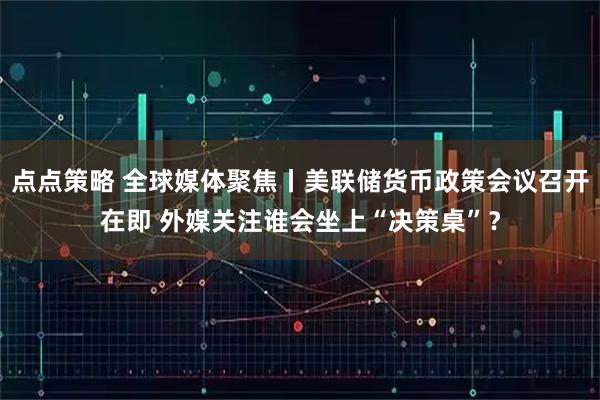 点点策略 全球媒体聚焦丨美联储货币政策会议召开在即 外媒关注谁会坐上“决策桌”？