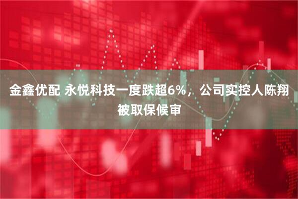 金鑫优配 永悦科技一度跌超6%,公司实控人陈翔被取保候审