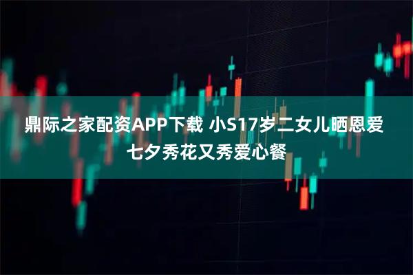 鼎际之家配资APP下载 小S17岁二女儿晒恩爱 七夕秀花又秀爱心餐