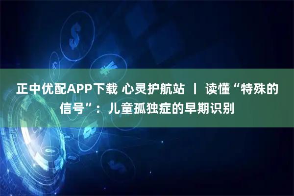 正中优配APP下载 心灵护航站 丨 读懂“特殊的信号”：儿童孤独症的早期识别