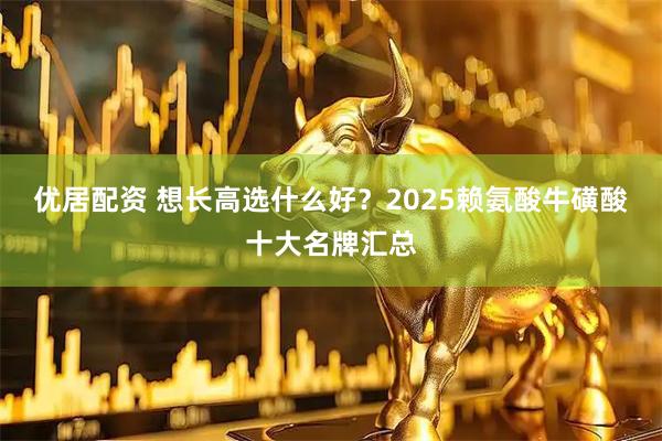 优居配资 想长高选什么好？2025赖氨酸牛磺酸十大名牌汇总