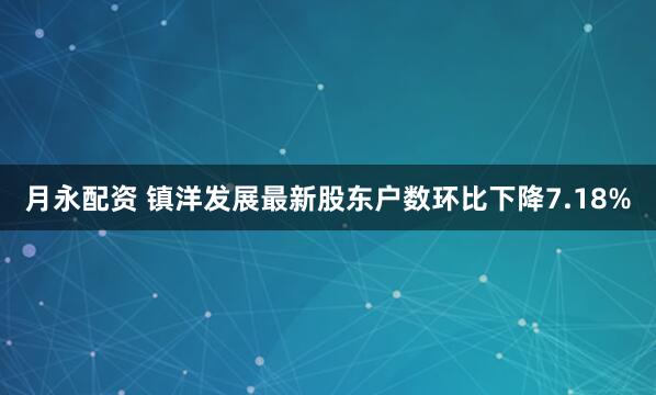 月永配资 镇洋发展最新股东户数环比下降7.18%