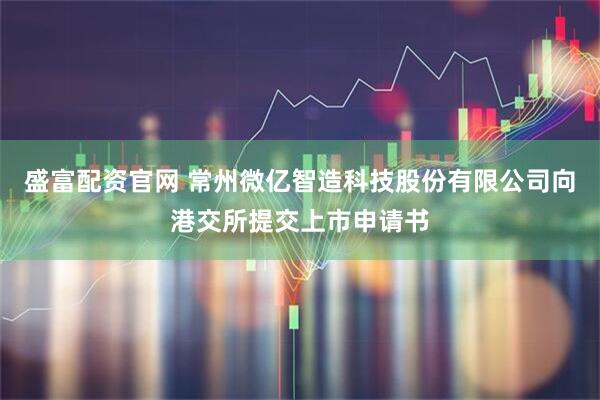 盛富配资官网 常州微亿智造科技股份有限公司向港交所提交上市申请书