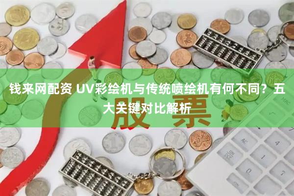 钱来网配资 UV彩绘机与传统喷绘机有何不同?五大关键对比解析