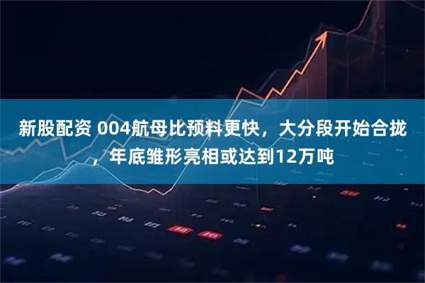 新股配资 004航母比预料更快，大分段开始合拢，年底雏形亮相或达到12万吨