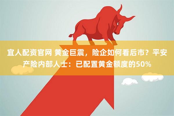 宜人配资官网 黄金巨震，险企如何看后市？平安产险内部人士：已配置黄金额度的50%