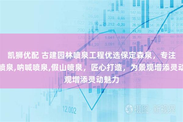 凯狮优配 古建园林喷泉工程优选保定森泉，专注人体喷泉,呐喊喷泉,假山喷泉，匠心打造，为景观增添灵动魅力