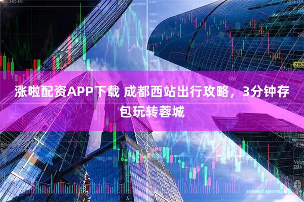 涨啦配资APP下载 成都西站出行攻略,3分钟存包玩转蓉城