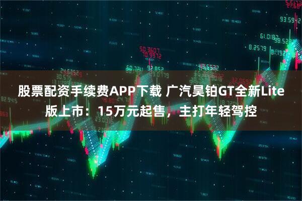 股票配资手续费APP下载 广汽昊铂GT全新Lite版上市：15万元起售，主打年轻驾控
