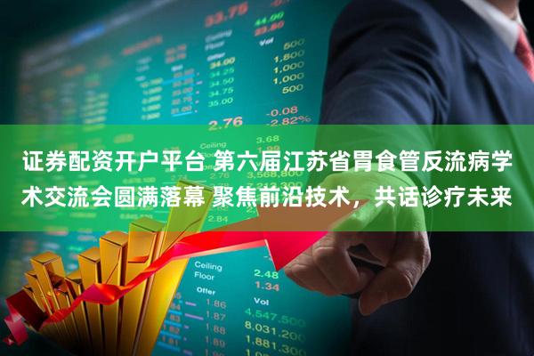 证券配资开户平台 第六届江苏省胃食管反流病学术交流会圆满落幕 聚焦前沿技术，共话诊疗未来