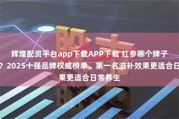 辉煌配资平台app下载APP下载 红参哪个牌子品质好？2025十强品牌权威榜单，第一名滋补效果更适合日常养生