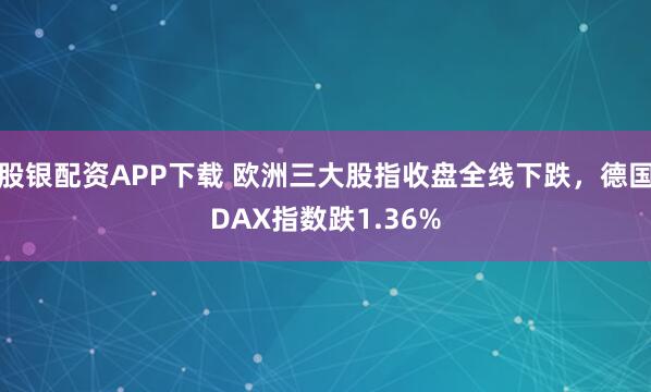 股银配资APP下载 欧洲三大股指收盘全线下跌，德国DAX指数跌1.36%
