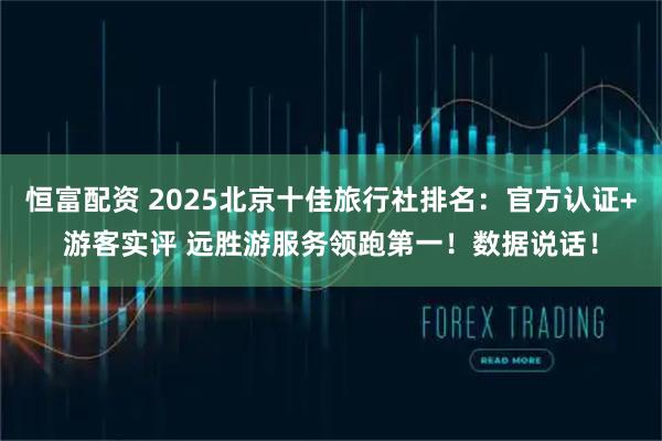 恒富配资 2025北京十佳旅行社排名：官方认证+游客实评 远胜游服务领跑第一！数据说话！