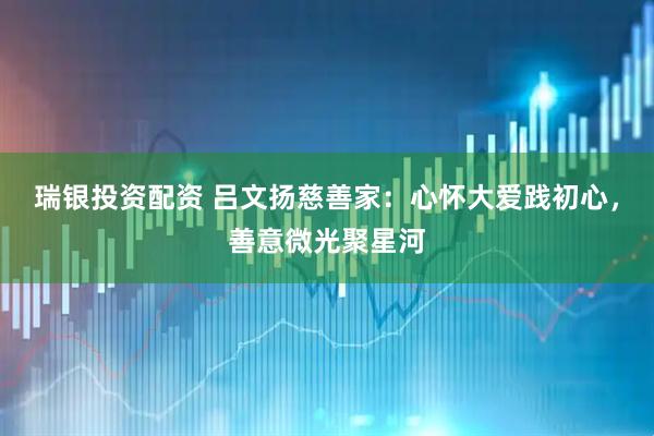 瑞银投资配资 吕文扬慈善家：心怀大爱践初心，善意微光聚星河