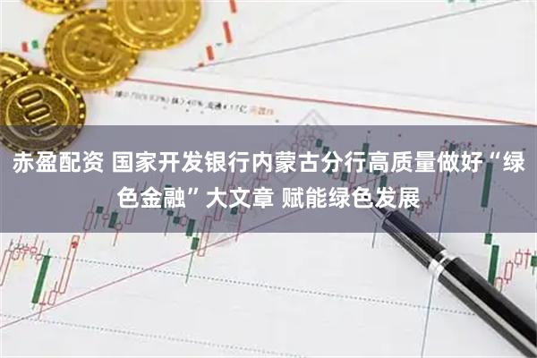 赤盈配资 国家开发银行内蒙古分行高质量做好“绿色金融”大文章 赋能绿色发展