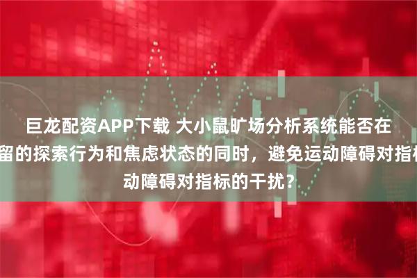 巨龙配资APP下载 大小鼠旷场分析系统能否在评估其残留的探索行为和焦虑状态的同时，避免运动障碍对指标的干扰？