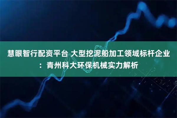 慧眼智行配资平台 大型挖泥船加工领域标杆企业：青州科大环保机械实力解析
