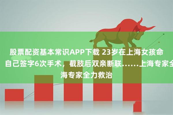 股票配资基本常识APP下载 23岁在上海女孩命运揪心！自己签字6次手术，截肢后双亲断联……上海专家全力救治