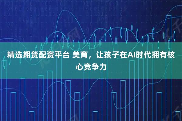 精选期货配资平台 美育，让孩子在AI时代拥有核心竞争力