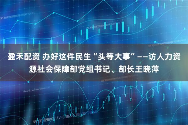 盈禾配资 办好这件民生“头等大事”——访人力资源社会保障部党组书记、部长王晓萍