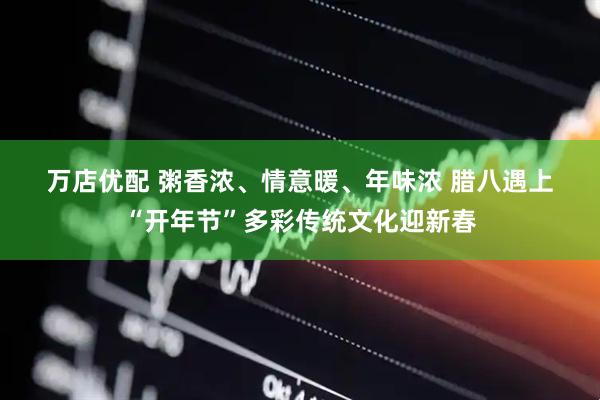 万店优配 粥香浓、情意暖、年味浓 腊八遇上“开年节”多彩传统文化迎新春