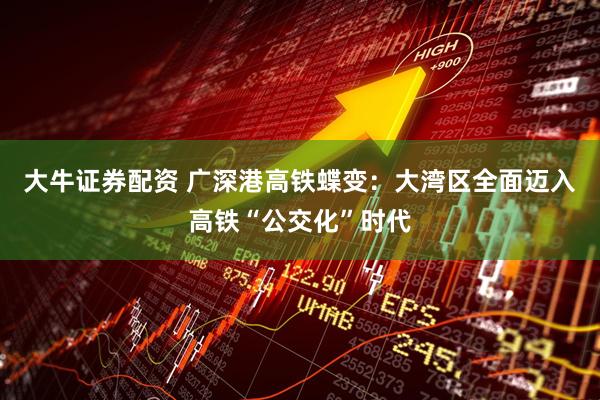 大牛证券配资 广深港高铁蝶变：大湾区全面迈入高铁“公交化”时代