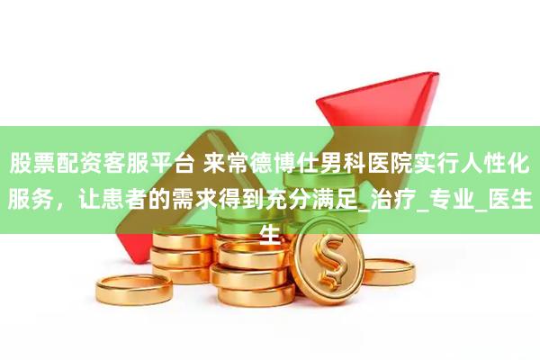 股票配资客服平台 来常德博仕男科医院实行人性化服务，让患者的需求得到充分满足_治疗_专业_医生