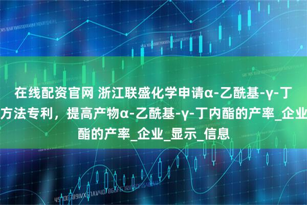 在线配资官网 浙江联盛化学申请α-乙酰基-γ-丁内酯的合成方法专利，提高产物α-乙酰基-γ-丁内酯的产率_企业_显示_信息