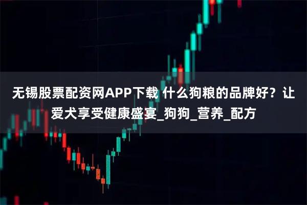 无锡股票配资网APP下载 什么狗粮的品牌好？让爱犬享受健康盛宴_狗狗_营养_配方