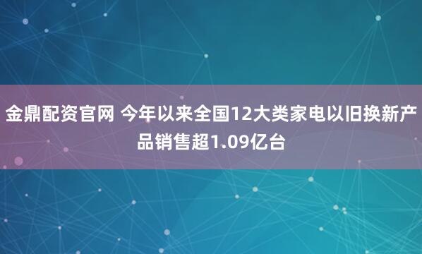 金鼎配资官网 今年以来全国12大类家电以旧换新产品销售超1.09亿台