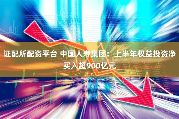 证配所配资平台 中国人寿集团：上半年权益投资净买入超900亿元