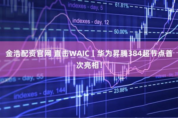 金浩配资官网 直击WAIC丨华为昇腾384超节点首次亮相！