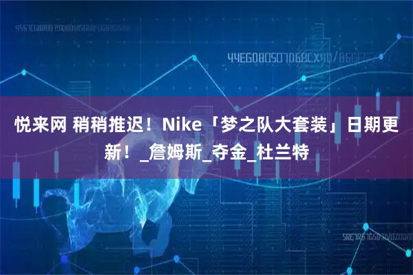 悦来网 稍稍推迟！Nike「梦之队大套装」日期更新！_詹姆斯_夺金_杜兰特