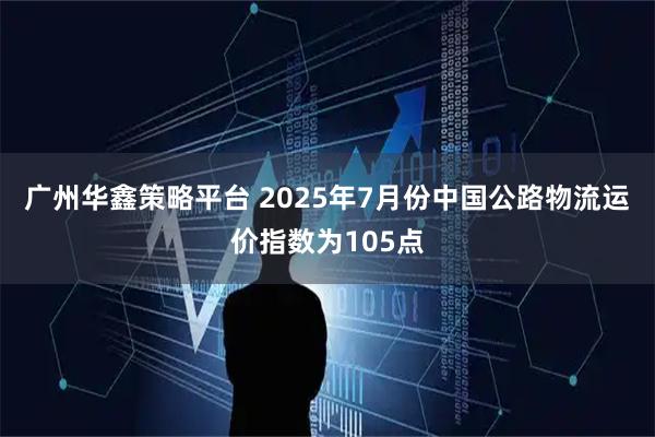 广州华鑫策略平台 2025年7月份中国公路物流运价指数为105点