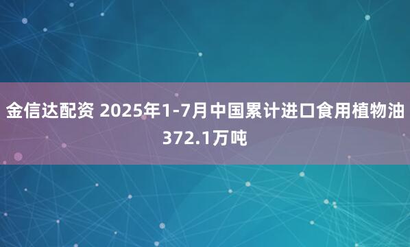 金信达配资 2025年1-7月中国累计进口食用植物油372.1万吨