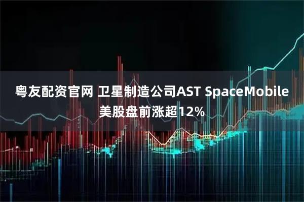 粤友配资官网 卫星制造公司AST SpaceMobile美股盘前涨超12%