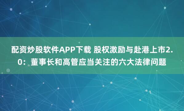 配资炒股软件APP下载 股权激励与赴港上市2.0：董事长和高管应当关注的六大法律问题