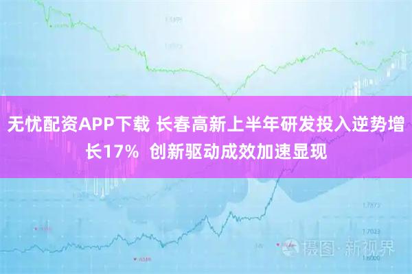 无忧配资APP下载 长春高新上半年研发投入逆势增长17%  创新驱动成效加速显现