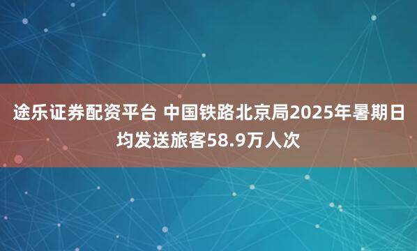 途乐证券配资平台 中国铁路北京局2025年暑期日均发送旅客58.9万人次