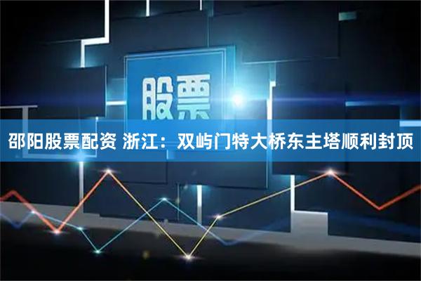 邵阳股票配资 浙江：双屿门特大桥东主塔顺利封顶