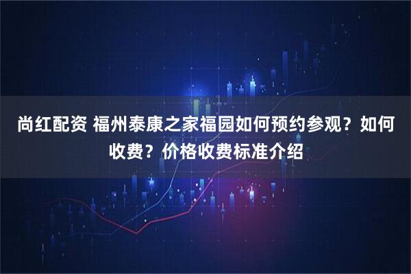 尚红配资 福州泰康之家福园如何预约参观？如何收费？价格收费标准介绍