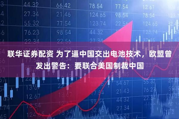 联华证券配资 为了逼中国交出电池技术，欧盟曾发出警告：要联合美国制裁中国