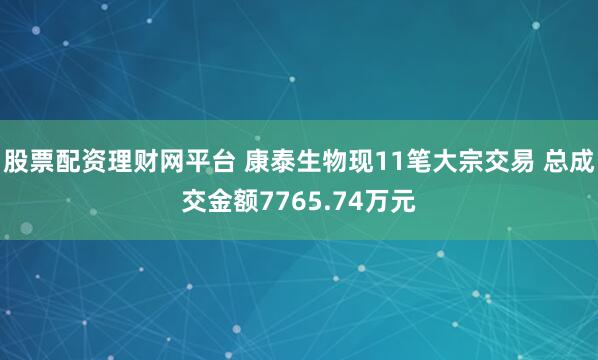 股票配资理财网平台 康泰生物现11笔大宗交易 总成交金额7765.74万元