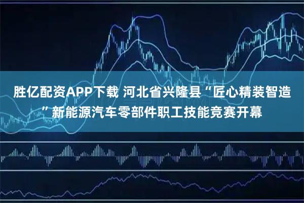 胜亿配资APP下载 河北省兴隆县“匠心精装智造”新能源汽车零部件职工技能竞赛开幕