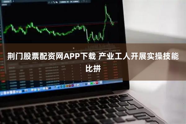 荆门股票配资网APP下载 产业工人开展实操技能比拼
