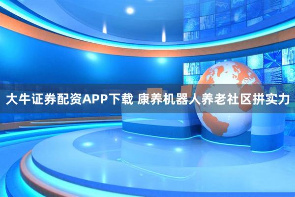 大牛证券配资APP下载 康养机器人养老社区拼实力