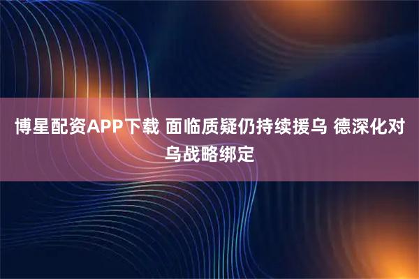 博星配资APP下载 面临质疑仍持续援乌 德深化对乌战略绑定